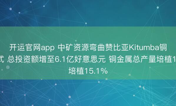开运官网app 中矿资源弯曲赞比亚Kitumba铜矿方式 总投资额增至6.1亿好意思元 铜金属总产量培植15.1%