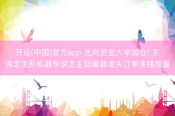 开运(中国)官方app 北向资金大举加仓! 东说念主形机器东说念主延缓器龙头订单连接放量