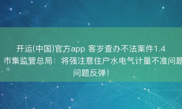 开运(中国)官方app 客岁查办不法案件1.4万件，市集监管总局：将强注意住户水电气计量不准问题反弹！