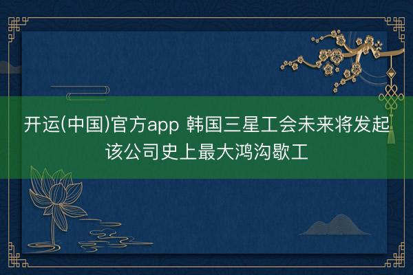 开运(中国)官方app 韩国三星工会未来将发起该公司史上最大鸿沟歇工
