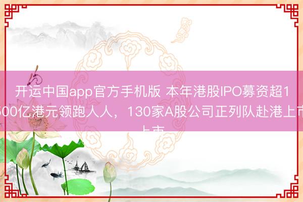 开运中国app官方手机版 本年港股IPO募资超1500亿港元领跑人人，130家A股公司正列队赴港上市