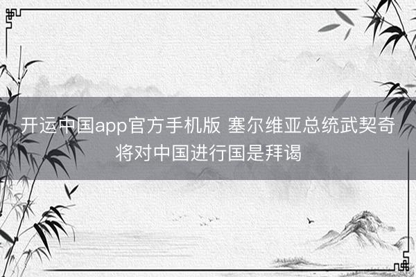 开运中国app官方手机版 塞尔维亚总统武契奇将对中国进行国是拜谒