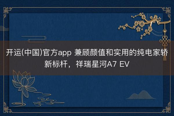 开运(中国)官方app 兼顾颜值和实用的纯电家轿新标杆，祥瑞星河A7 EV