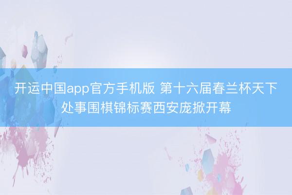 开运中国app官方手机版 第十六届春兰杯天下处事围棋锦标赛西安庞掀开幕