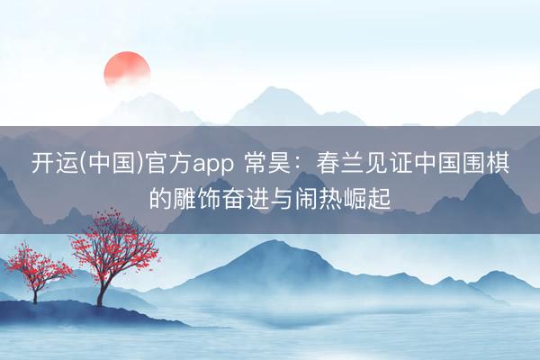 开运(中国)官方app 常昊：春兰见证中国围棋的雕饰奋进与闹热崛起
