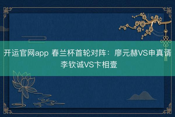开运官网app 春兰杯首轮对阵：廖元赫VS申真谞 李钦诚VS卞相壹