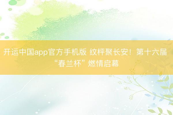 开运中国app官方手机版 纹枰聚长安！第十六届 “春兰杯” 燃情启幕