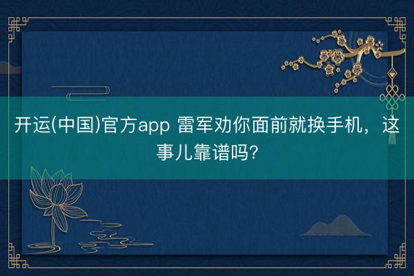 开运(中国)官方app 雷军劝你面前就换手机，这事儿靠谱吗？
