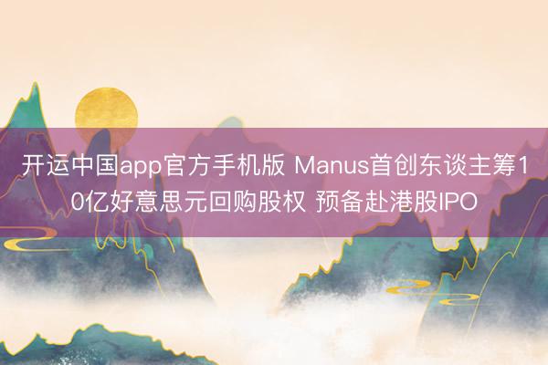 开运中国app官方手机版 Manus首创东谈主筹10亿好意思元回购股权 预备赴港股IPO