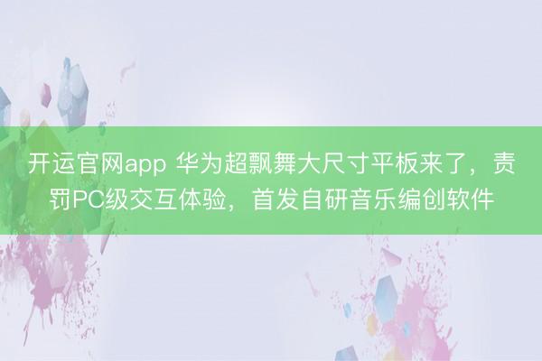 开运官网app 华为超飘舞大尺寸平板来了，责罚PC级交互体验，首发自研音乐编创软件