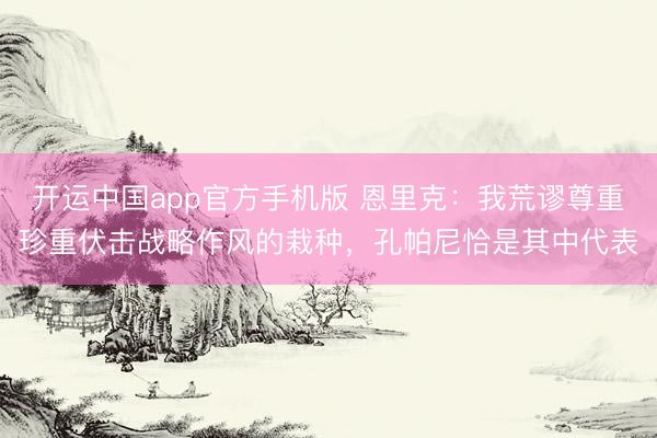开运中国app官方手机版 恩里克：我荒谬尊重珍重伏击战略作风的栽种，孔帕尼恰是其中代表