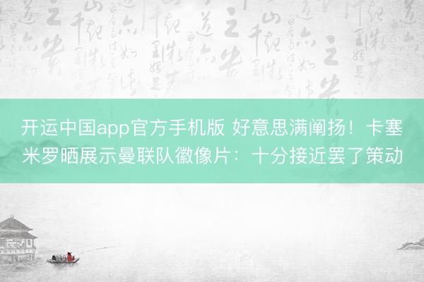开运中国app官方手机版 好意思满阐扬！卡塞米罗晒展示曼联队徽像片：十分接近罢了策动