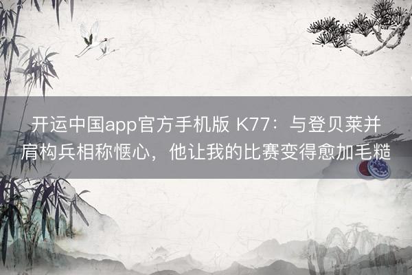 开运中国app官方手机版 K77：与登贝莱并肩构兵相称惬心，他让我的比赛变得愈加毛糙