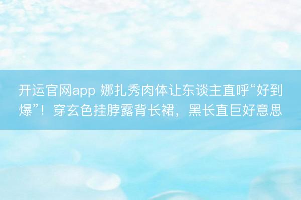 开运官网app 娜扎秀肉体让东谈主直呼“好到爆”！穿玄色挂脖露背长裙，黑长直巨好意思