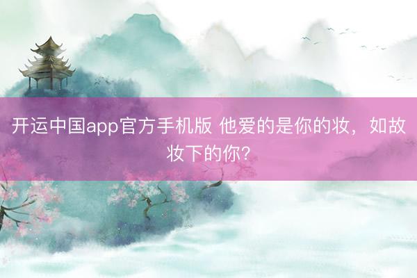 开运中国app官方手机版 他爱的是你的妆，如故妆下的你？