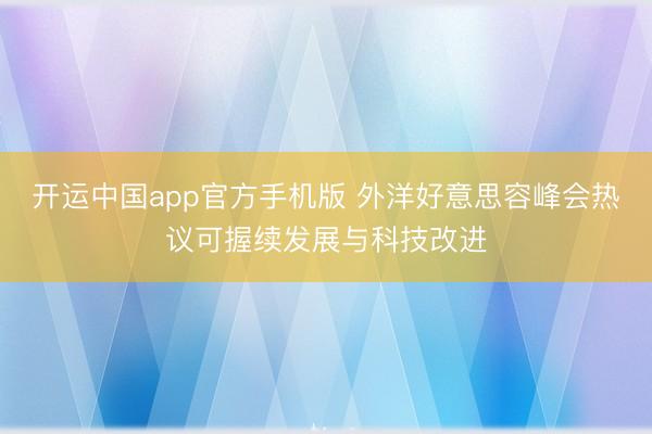开运中国app官方手机版 外洋好意思容峰会热议可握续发展与科技改进