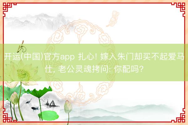 开运(中国)官方app 扎心! 嫁入朱门却买不起爱马仕， 老公灵魂拷问: 你配吗?