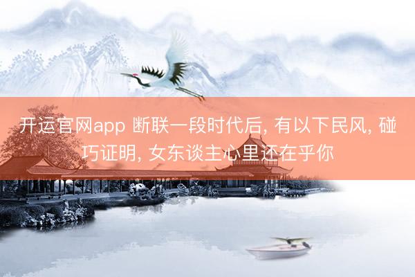 开运官网app 断联一段时代后， 有以下民风， 碰巧证明， 女东谈主心里还在乎你