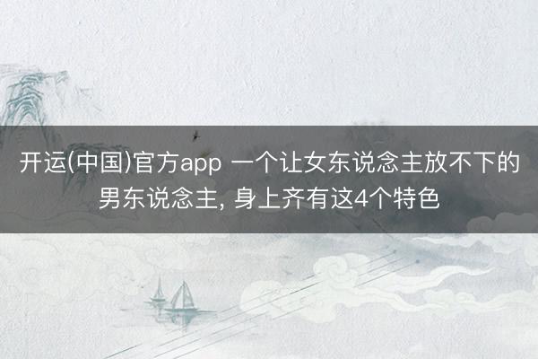 开运(中国)官方app 一个让女东说念主放不下的男东说念主， 身上齐有这4个特色