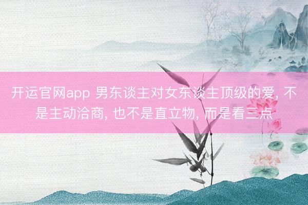 开运官网app 男东谈主对女东谈主顶级的爱， 不是主动洽商， 也不是直立物， 而是看三点
