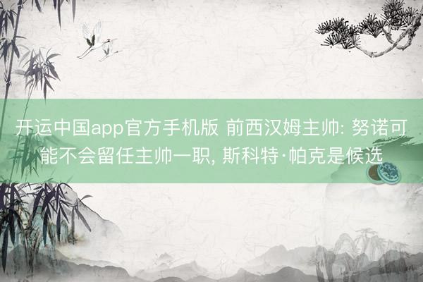 开运中国app官方手机版 前西汉姆主帅: 努诺可能不会留任主帅一职， 斯科特·帕克是候选