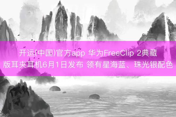 开运(中国)官方app 华为FreeClip 2典藏版耳夹耳机6月1日发布 领有星海蓝、珠光银配色