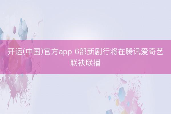 开运(中国)官方app 6部新剧行将在腾讯爱奇艺联袂联播