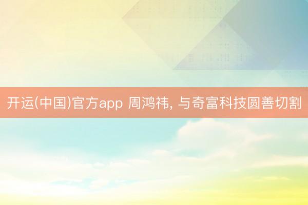 开运(中国)官方app 周鸿祎，<a href=