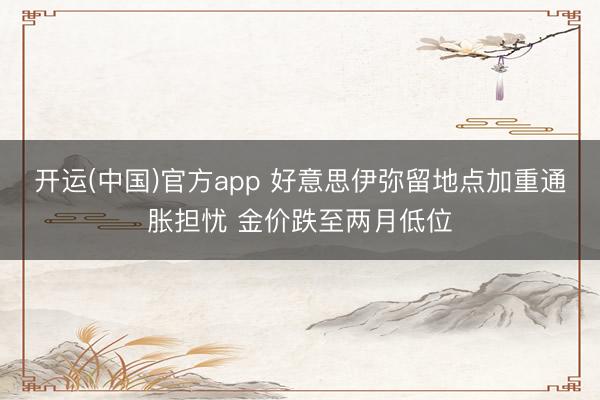 开运(中国)官方app 好意思伊弥留地点加重通胀担忧 金价跌至两月低位