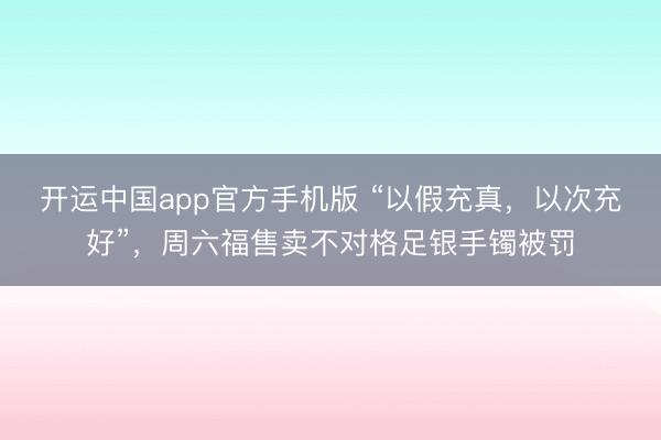 开运中国app官方手机版 “以假充真，以次充好”，周六福售卖不对格足银手镯被罚