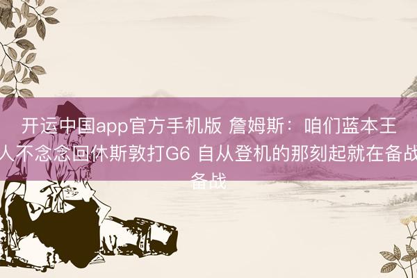 开运中国app官方手机版 詹姆斯：咱们蓝本王人不念念回休斯敦打G6 自从登机的那刻起就在备战