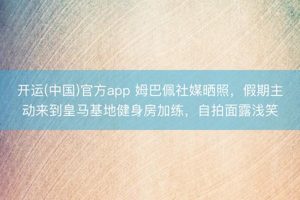 开运(中国)官方app 姆巴佩社媒晒照,假期主动来到皇马基地健身房加练,自拍面露浅笑