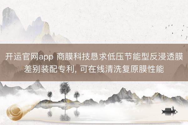 开运官网app 商膜科技恳求低压节能型反浸透膜差别装配专利， 可在线清洗复原膜性能