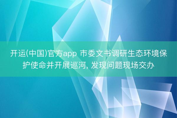开运(中国)官方app 市委文书调研生态环境保护使命并开展巡河， 发现问题现场交办