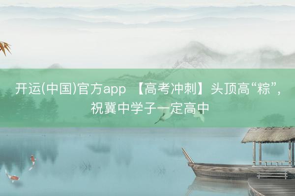 开运(中国)官方app 【高考冲刺】头顶高“粽”, 祝冀中学子一定高中