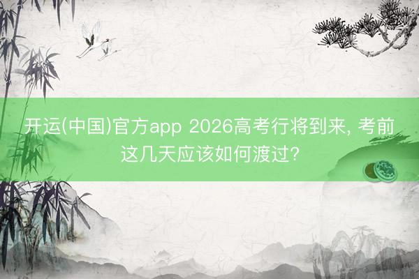 开运(中国)官方app 2026高考行将到来， 考前这几天应该如何渡过?