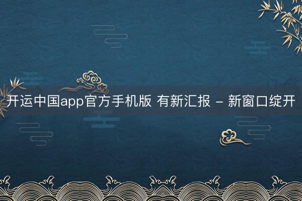开运中国app官方手机版 有新汇报 - 新窗口绽开
