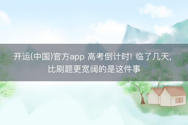 开运(中国)官方app 高考倒计时! 临了几天， 比刷题更宽阔的是这件事