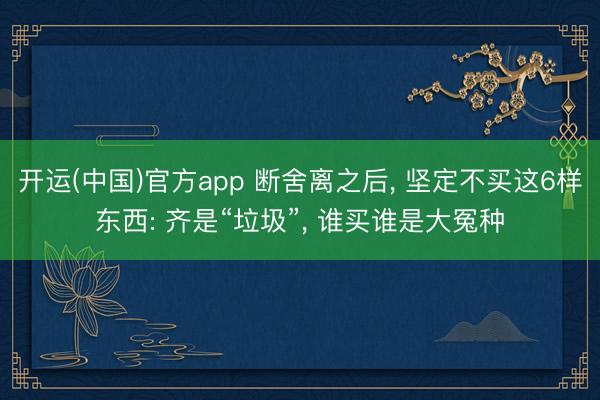开运(中国)官方app 断舍离之后， 坚定不买这6样东西: 齐是“垃圾”， 谁买谁是大冤种