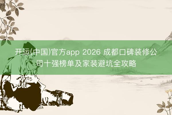 开运(中国)官方app 2026 成都口碑装修公司十强榜单及家装避坑全攻略