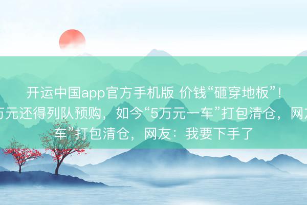 开运中国app官方手机版 价钱“砸穿地板”！一年前花近百万元还得列队预购，如今“5万元一车”打包清仓，网友：我要下手了