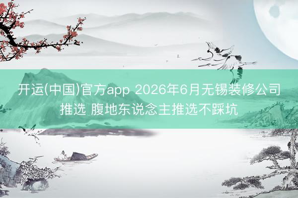开运(中国)官方app 2026年6月无锡装修公司推选 腹地东说念主推选不踩坑