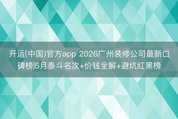 开运(中国)官方app 2026广州装修公司最新口碑榜|5月泰斗名次+价钱全解+避坑红黑榜