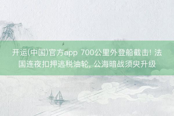 开运(中国)官方app 700公里外登船截击! 法国连夜扣押逃税油轮， 公海暗战须臾升级