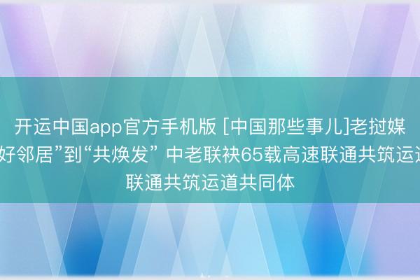 开运中国app官方手机版 [中国那些事儿]老挝媒体：从“好邻居”到“共焕发” 中老联袂65载高速联通共筑运道共同体