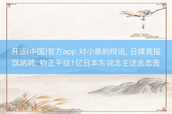 开运(中国)官方app 对小泉的辩说， 日媒竟摇旗呐喊， 钧正平给1亿日本东说念主送去忠告