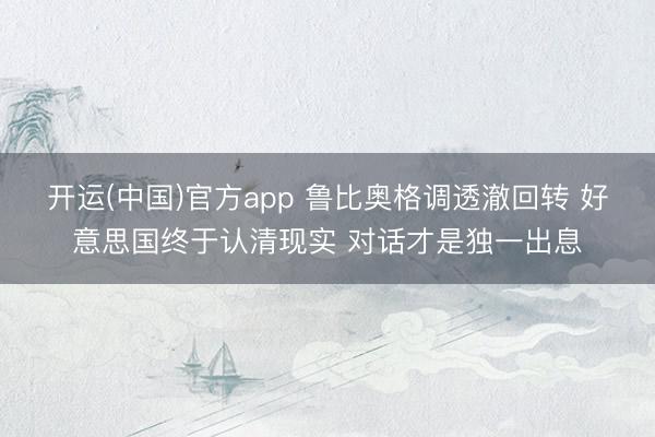 开运(中国)官方app 鲁比奥格调透澈回转 好意思国终于认清现实 对话才是独一出息