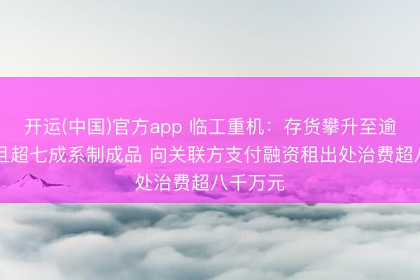 开运(中国)官方app 临工重机：存货攀升至逾38亿元且超七成系制成品 向关联方支付融资租出处治费超八千万元