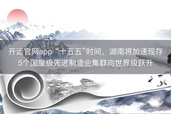 开运官网app “十五五”时间，湖南将加速现存5个国度级先进制造业集群向世界级跃升