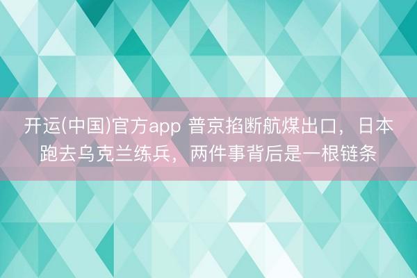 开运(中国)官方app 普京掐断航煤出口，日本跑去乌克兰练兵，两件事背后是一根链条